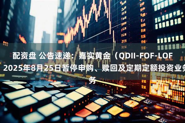 配资盘 公告速递：嘉实黄金（QDII-FOF-LOF）2025年8月25日暂停申购、赎回及定期定额投资业务
