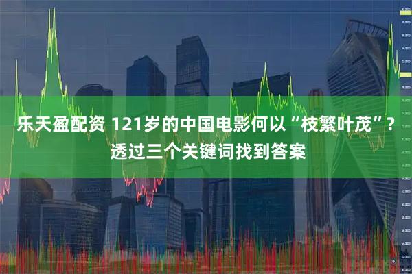 乐天盈配资 121岁的中国电影何以“枝繁叶茂”? 透过三个关键词找到答案