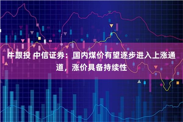 牛跟投 中信证券:国内煤价有望逐步进入上涨通道,涨价具备持续性