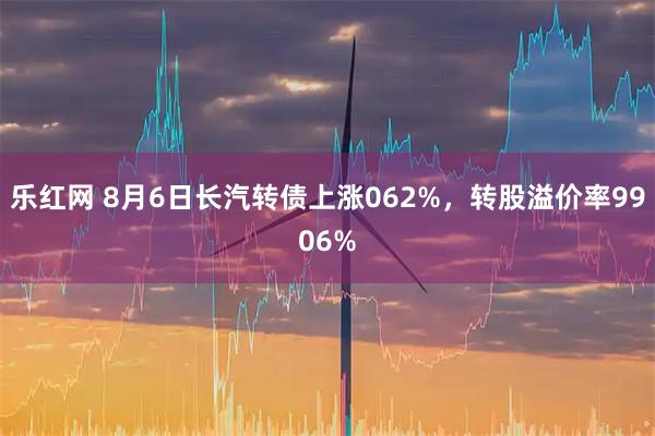 乐红网 8月6日长汽转债上涨062%，转股溢价率9906%