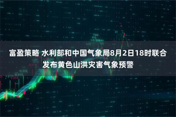 富盈策略 水利部和中国气象局8月2日18时联合发布黄色山洪灾害气象预警