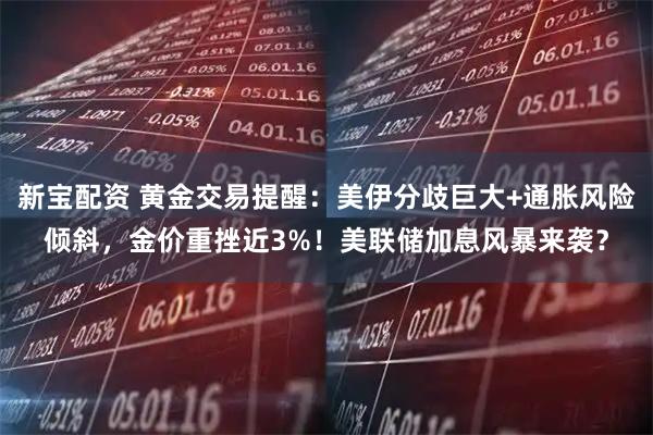 新宝配资 黄金交易提醒：美伊分歧巨大+通胀风险倾斜，金价重挫近3%！美联储加息风暴来袭？