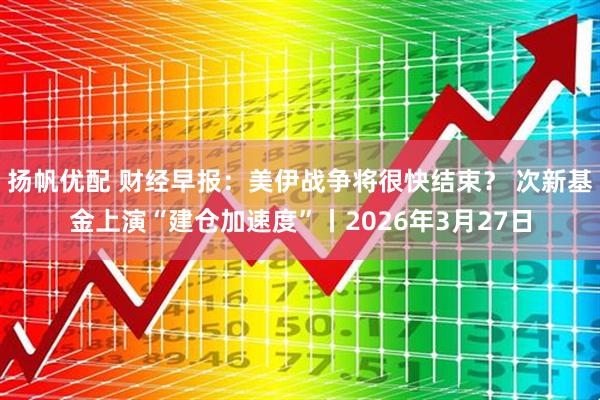扬帆优配 财经早报：美伊战争将很快结束？ 次新基金上演“建仓加速度”丨2026年3月27日