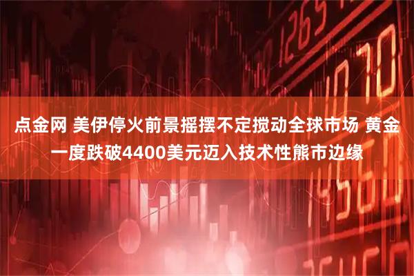 点金网 美伊停火前景摇摆不定搅动全球市场 黄金一度跌破4400美元迈入技术性熊市边缘