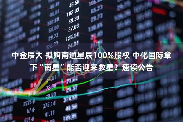 中金辰大 拟购南通星辰100%股权 中化国际拿下“南星”能否迎来救星？速读公告