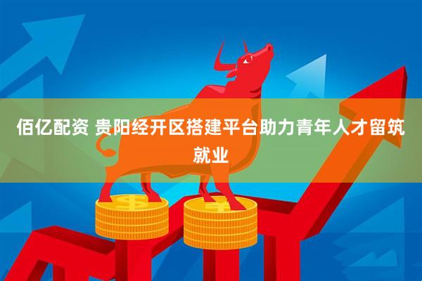 佰亿配资 贵阳经开区搭建平台助力青年人才留筑就业