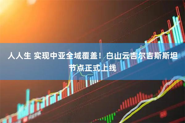 人人生 实现中亚全域覆盖！白山云吉尔吉斯斯坦节点正式上线