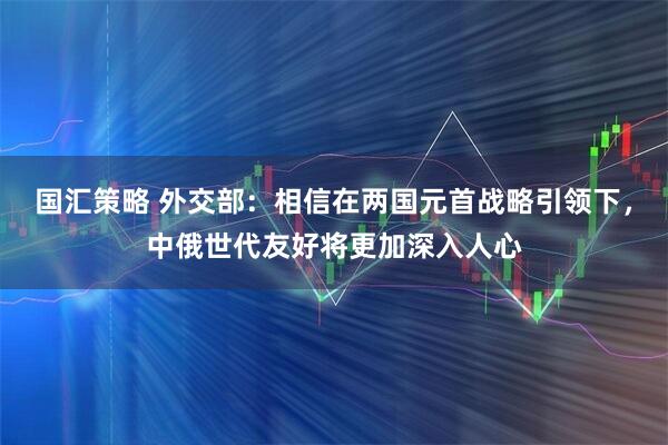 国汇策略 外交部:相信在两国元首战略引领下,中俄世代友好将更加深入人心