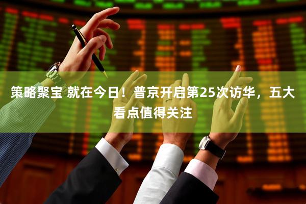 策略聚宝 就在今日！普京开启第25次访华，五大看点值得关注