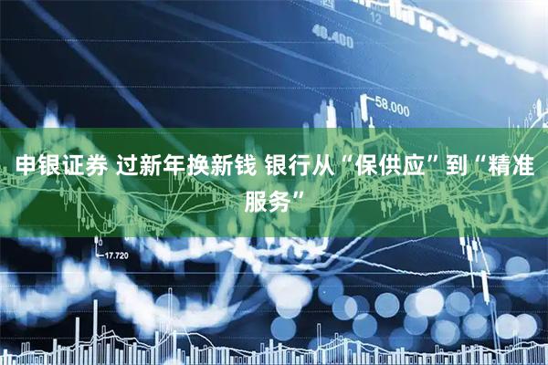 申银证券 过新年换新钱 银行从“保供应”到“精准服务”