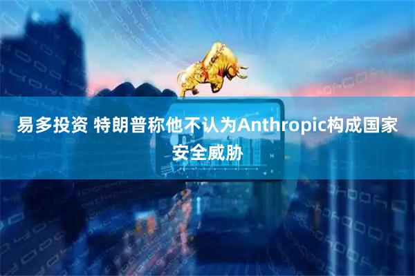 易多投资 特朗普称他不认为Anthropic构成国家安全威胁