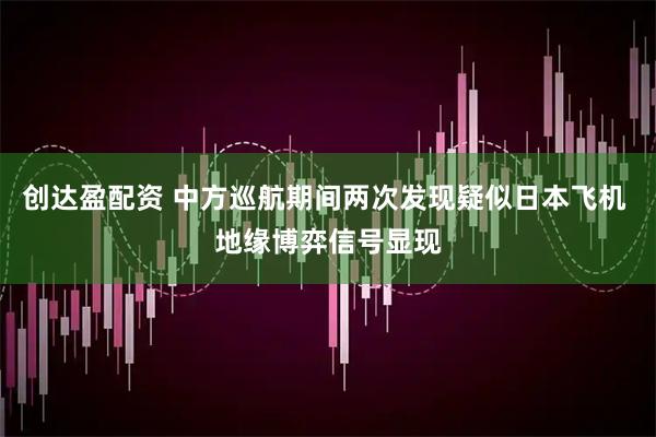 创达盈配资 中方巡航期间两次发现疑似日本飞机 地缘博弈信号显现