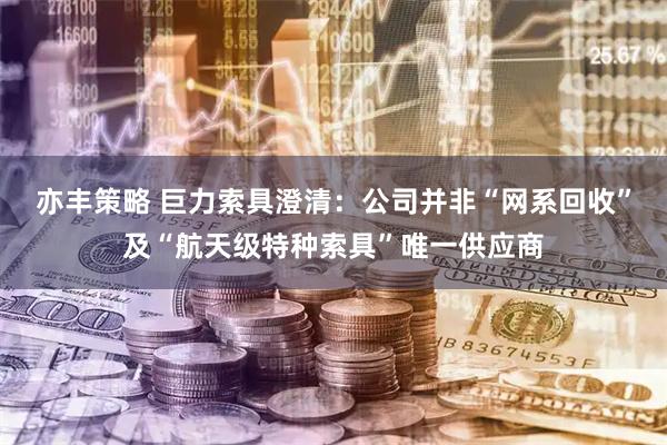 亦丰策略 巨力索具澄清：公司并非“网系回收”及“航天级特种索具”唯一供应商