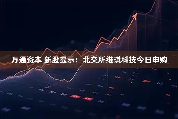 万通资本 新股提示：北交所维琪科技今日申购