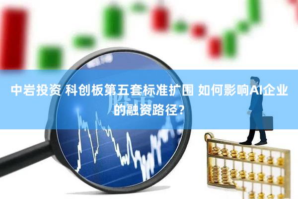 中岩投资 科创板第五套标准扩围 如何影响AI企业的融资路径?