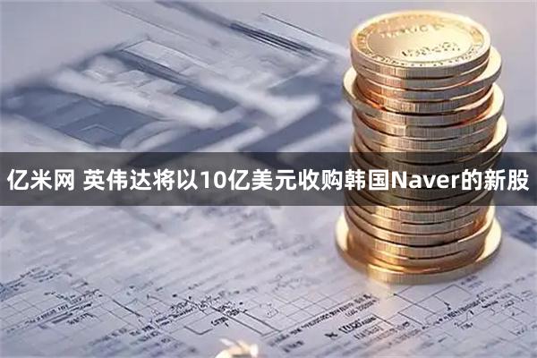 亿米网 英伟达将以10亿美元收购韩国Naver的新股