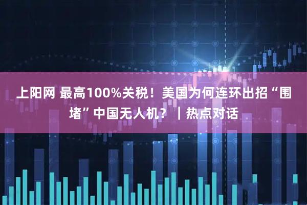 上阳网 最高100%关税！美国为何连环出招“围堵”中国无人机？｜热点对话