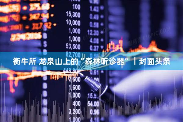 衡牛所 龙泉山上的“森林听诊器”｜封面头条