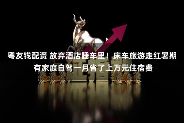 粤友钱配资 放弃酒店睡车里！床车旅游走红暑期 有家庭自驾一月省了上万元住宿费