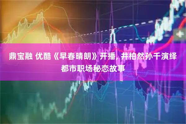 鼎宝融 优酷《早春晴朗》开播, 井柏然孙千演绎都市职场秘恋故事