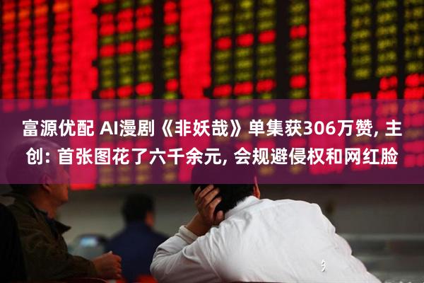 富源优配 AI漫剧《非妖哉》单集获306万赞, 主创: 首张图花了六千余元, 会规避侵权和网红脸