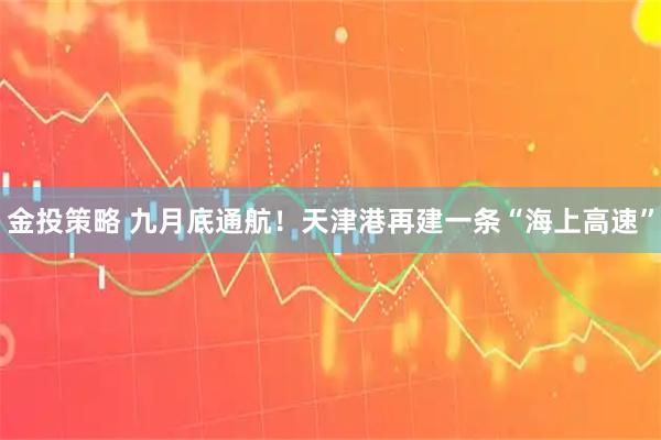金投策略 九月底通航！天津港再建一条“海上高速”