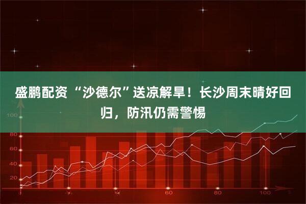 盛鹏配资 “沙德尔”送凉解旱！长沙周末晴好回归，防汛仍需警惕